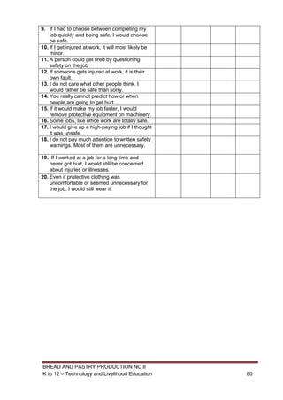 BREAD AND PASTRY PRODUCTION NC II
K to 12 – Technology and Livelihood Education 8080
9. If I had to choose between completing my
job quickly and being safe, I would choose
be safe.
10. If I get injured at work, it will most likely be
minor.
11. A person could get fired by questioning
safety on the job
12. If someone gets injured at work, it is their
own fault.
13. I do not care what other people think. I
would rather be safe than sorry.
14. You really cannot predict how or when
people are going to get hurt.
15. If it would make my job faster, I would
remove protective equipment on machinery.
16. Some jobs, like office work are totally safe.
17. I would give up a high-paying job if I thought
it was unsafe.
18. I do not pay much attention to written safety
warnings. Most of them are unnecessary.
19. If I worked at a job for a long time and
never got hurt, I would still be concerned
about injuries or illnesses.
20. Even if protective clothing was
uncomfortable or seemed unnecessary for
the job, I would still wear it.
 