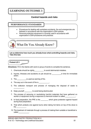 BREAD AND PASTRY PRODUCTION NC II
K to 12 – Technology and Livelihood Education 8181
Directions: Fill in the blanks with word or group of words to complete the sentence.
1. Chemicals should be rightly__________ to avoid detrimental mistakes.
2. Injuries, illnesses and accidents on job should be __________in time for immediate
action.
3. The __________is used as warning of fire.
4. The way out in the event of fire is ___________.
5. The collection transport and process of managing the disposal of waste is
___________.
6. Keep yourself ________ to avoid being electrocuted.
7. The process of removing or neutralizing harmful materials that have gathered on
worker or equipment during a response to chemical incident is called ___________.
8. In food preparation, the PPE is the ________ which gives protection against hazard
during food preparation.
9. That which protects one against burns when taking hot items on top of the stove is
the __________.
10. The treatment of materials through a process of making them suitable or beneficial is
called ___________.
What Do You Already Know?
Control hazards and risks
LEARNING OUTCOME 3
Pretest LO 3
Let us determine how much you already know what controlling hazards and risks.
Take this test.
 Procedures for dealing with workplace accidents, fire and emergencies are
followed in accordance with the organization’s OSH policies.
 Personal protective equipment is correctly used in accordance with
organization’s OSH procedures and practices
PERFORMANCE STANDARDS
 