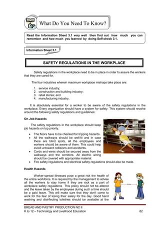 BREAD AND PASTRY PRODUCTION NC II
K to 12 – Technology and Livelihood Education 8282
Safety regulations in the workplace need to be in place in order to assure the workers
that they are cared for.
The four industries wherein maximum workplace mishaps take place are:
1. service industry;
2. construction and building industry;
3. retail stores; and
4. manufacturing industry.
It is absolutely essential for a worker to be aware of the safety regulations in the
workplace. Every organization should have a system for safety. This system should revolve
around the following safety regulations and guidelines:
On Job Hazards
The safety regulations in the workplace should keep
job hazards on top priority.
 The floors have to be checked for tripping hazards.
 All the walkways should be well-lit and in case
there are blind spots, all the employees and
workers should be aware of them. This could help
avoid untoward collisions and accidents.
 Cords and wires should be secured away from the
walkways and the corridors. All electric wiring
should be covered with appropriate material.
 Fire safety regulations and electrical safety regulations should also be made.
Health Hazards
Worker-spread illnesses pose a great risk the health of
the entire workforce. It is required by the management to advise
all the workers to stay home if they are sick as a part of
workplace safety regulations This policy should not be altered
and the leave taken by the employees during such a time should
be a paid leave. This will make sure that they don't come to
work for the fear of losing their salary for the day. Good hand
washing and disinfecting toiletries should be available at the
What Do You Need To Know?
Information Sheet 3.1
Read the Information Sheet 3.1 very well then find out how much you can
remember and how much you learned by doing Self-check 3.1.
SAFETY REGULATIONS IN THE WORKPLACE
 