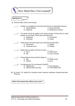 BREAD AND PASTRY PRODUCTION NC II
K to 12 – Technology and Livelihood Education 8484
A. Write the letter of the correct answer.
_____1. It fosters a no-negligence environment that thrives on participative behavior.
A. Whistle blowing C. Giving instruction
B. Reporting D. Observance of silence
_____2. The worker should be guided in the proper storage of these items to avoid
accident or even death. Which items are referred to?
A. Detergents C. Condiments
B. Chemicals D. Cutlery
_____3. These persons should be kept out to avoid food contamination.
A. Old persons C. Disable
B. Those who are ill D. Children
_____4. Always wipe up spills on the floor to avoid ________.
A. burns C. electrocution
B. slip D. cuts or wounds
_____5. Fixing electrical wiring avoid the danger of ________.
A. falls C. electric shock
B. collision D. burns
_____6. The following are “On Job Hazards” EXCEPT…
A. slippery floor C. dark walkways
B. secured cords and wires D. no fire safety rules
B. For items 7-10, identify four industries where maximum workplace mishaps take place.
These are:
Refer to the Answer Key. What is your score?
How Much Have You Learned?
Self-Check 3.1
 