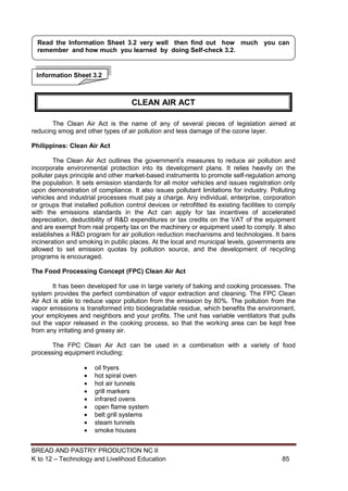 BREAD AND PASTRY PRODUCTION NC II
K to 12 – Technology and Livelihood Education 8585
The Clean Air Act is the name of any of several pieces of legislation aimed at
reducing smog and other types of air pollution and less damage of the ozone layer.
Philippines: Clean Air Act
The Clean Air Act outlines the government’s measures to reduce air pollution and
incorporate environmental protection into its development plans. It relies heavily on the
polluter pays principle and other market-based instruments to promote self-regulation among
the population. It sets emission standards for all motor vehicles and issues registration only
upon demonstration of compliance. It also issues pollutant limitations for industry. Polluting
vehicles and industrial processes must pay a charge. Any individual, enterprise, corporation
or groups that installed pollution control devices or retrofitted its existing facilities to comply
with the emissions standards in the Act can apply for tax incentives of accelerated
depreciation, deductibility of R&D expenditures or tax credits on the VAT of the equipment
and are exempt from real property tax on the machinery or equipment used to comply. It also
establishes a R&D program for air pollution reduction mechanisms and technologies. It bans
incineration and smoking in public places. At the local and municipal levels, governments are
allowed to set emission quotas by pollution source, and the development of recycling
programs is encouraged.
The Food Processing Concept (FPC) Clean Air Act
It has been developed for use in large variety of baking and cooking processes. The
system provides the perfect combination of vapor extraction and cleaning. The FPC Clean
Air Act is able to reduce vapor pollution from the emission by 80%. The pollution from the
vapor emissions is transformed into biodegradable residue, which benefits the environment,
your employees and neighbors and your profits. The unit has variable ventilators that pulls
out the vapor released in the cooking process, so that the working area can be kept free
from any irritating and greasy air.
The FPC Clean Air Act can be used in a combination with a variety of food
processing equipment including:
 oil fryers
 hot spiral oven
 hot air tunnels
 grill markers
 infrared ovens
 open flame system
 belt grill systems
 steam tunnels
 smoke houses
Information Sheet 3.2
Read the Information Sheet 3.2 very well then find out how much you can
remember and how much you learned by doing Self-check 3.2.
CLEAN AIR ACT
 