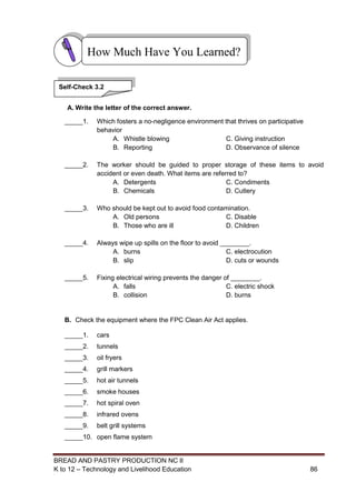 BREAD AND PASTRY PRODUCTION NC II
K to 12 – Technology and Livelihood Education 8686
A. Write the letter of the correct answer.
_____1. Which fosters a no-negligence environment that thrives on participative
behavior
A. Whistle blowing C. Giving instruction
B. Reporting D. Observance of silence
_____2. The worker should be guided to proper storage of these items to avoid
accident or even death. What items are referred to?
A. Detergents C. Condiments
B. Chemicals D. Cutlery
_____3. Who should be kept out to avoid food contamination.
A. Old persons C. Disable
B. Those who are ill D. Children
_____4. Always wipe up spills on the floor to avoid ________.
A. burns C. electrocution
B. slip D. cuts or wounds
_____5. Fixing electrical wiring prevents the danger of ________.
A. falls C. electric shock
B. collision D. burns
B. Check the equipment where the FPC Clean Air Act applies.
_____1. cars
_____2. tunnels
_____3. oil fryers
_____4. grill markers
_____5. hot air tunnels
_____6. smoke houses
_____7. hot spiral oven
_____8. infrared ovens
_____9. belt grill systems
_____10. open flame system
How Much Have You Learned?
Self-Check 3.2
 