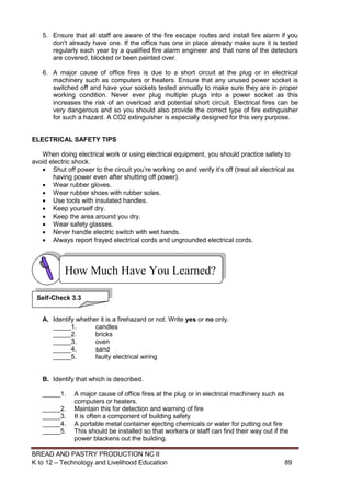 BREAD AND PASTRY PRODUCTION NC II
K to 12 – Technology and Livelihood Education 8989
5. Ensure that all staff are aware of the fire escape routes and install fire alarm if you
don't already have one. If the office has one in place already make sure it is tested
regularly each year by a qualified fire alarm engineer and that none of the detectors
are covered, blocked or been painted over.
6. A major cause of office fires is due to a short circuit at the plug or in electrical
machinery such as computers or heaters. Ensure that any unused power socket is
switched off and have your sockets tested annually to make sure they are in proper
working condition. Never ever plug multiple plugs into a power socket as this
increases the risk of an overload and potential short circuit. Electrical fires can be
very dangerous and so you should also provide the correct type of fire extinguisher
for such a hazard. A CO2 extinguisher is especially designed for this very purpose.
ELECTRICAL SAFETY TIPS
When doing electrical work or using electrical equipment, you should practice safety to
avoid electric shock.
 Shut off power to the circuit you’re working on and verify it’s off (treat all electrical as
having power even after shutting off power).
 Wear rubber gloves.
 Wear rubber shoes with rubber soles.
 Use tools with insulated handles.
 Keep yourself dry.
 Keep the area around you dry.
 Wear safety glasses.
 Never handle electric switch with wet hands.
 Always report frayed electrical cords and ungrounded electrical cords.
A. Identify whether it is a firehazard or not. Write yes or no only.
_____1. candles
_____2. bricks
_____3. oven
_____4. sand
_____5. faulty electrical wiring
B. Identify that which is described.
_____1. A major cause of office fires at the plug or in electrical machinery such as
computers or heaters.
_____2. Maintain this for detection and warning of fire
_____3. It is often a component of building safety
_____4. A portable metal container ejecting chemicals or water for putting out fire
_____5. This should be installed so that workers or staff can find their way out if the
power blackens out the building.
How Much Have You Learned?
Self-Check 3.3
 