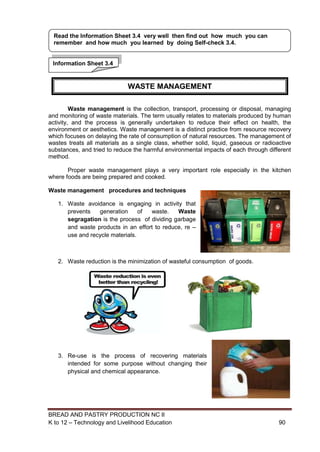BREAD AND PASTRY PRODUCTION NC II
K to 12 – Technology and Livelihood Education 9090
Waste management is the collection, transport, processing or disposal, managing
and monitoring of waste materials. The term usually relates to materials produced by human
activity, and the process is generally undertaken to reduce their effect on health, the
environment or aesthetics. Waste management is a distinct practice from resource recovery
which focuses on delaying the rate of consumption of natural resources. The management of
wastes treats all materials as a single class, whether solid, liquid, gaseous or radioactive
substances, and tried to reduce the harmful environmental impacts of each through different
method.
Proper waste management plays a very important role especially in the kitchen
where foods are being prepared and cooked.
Waste management procedures and techniques
1. Waste avoidance is engaging in activity that
prevents generation of waste. Waste
segragation is the process of dividing garbage
and waste products in an effort to reduce, re –
use and recycle materials.
2. Waste reduction is the minimization of wasteful consumption of goods.
3. Re-use is the process of recovering materials
intended for some purpose without changing their
physical and chemical appearance.
Information Sheet 3.4
Read the Information Sheet 3.4 very well then find out how much you can
remember and how much you learned by doing Self-check 3.4.
WASTE MANAGEMENT
 