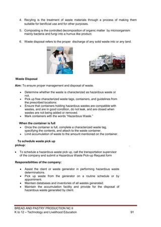 BREAD AND PASTRY PRODUCTION NC II
K to 12 – Technology and Livelihood Education 9191
4. Recyling is the treatment of waste materials through a process of making them
suitable for benificial use and for other purposes.
5. Composting is the controlled decomposition of organic matter by microorganism
mainly bacteria and fungi into a humus like product.
6. Waste disposal refers to the proper discharge of any solid waste into or any land.
Waste Disposal
Aim: To ensure proper management and disposal of waste.
 Determine whether the waste is characterized as hazardous waste or
not.
 Pick up free characterized waste tags, containers, and guidelines from
the prescribed locations:
 Ensure that containers holding hazardous wastes are compatible with
wastes, and are in good condition, do not leak, and are closed when
wastes are not being added or removed.
 Mark containers with the words “Hazardous Waste.”
When the container is full
 Once the container is full, complete a characterized waste tag,
specifying the contents, and attach to the waste container.
 Limit accumulation of waste to the amount mentioned on the container.
To schedule waste pick up
pickup: .
 To schedule a hazardous waste pick up, call the transportation supervisor
of the company and submit a Hazardous Waste Pick-up Request form
Responsibilities of the company:
 Assist the client or waste generator in performing hazardous waste
determinations.
 Pick up waste from the generator on a routine schedule or by
appointment.
 Maintain databases and inventories of all wastes generated.
 Maintain the accumulation facility and provide for the disposal of
hazardous waste generated by client.
 
