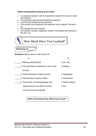 BREAD AND PASTRY PRODUCTION NC II
K to 12 – Technology and Livelihood Education 9292
Safety meeting before picking up the waste:
 A complete checklist of all the equipments needed for the job is made
and checked.
 The employee uses personal protective equipment.
 Tool kit to be checked by the supervisor.
 First aid kid to be checked by the supervisor and is placed in the pick –
up.
 Fire extinguisher also checked.
 All important company telephone number to be pasted and checked in
the pick –up.
Directions: Match column A with Column B.
A B
______1. Making waste benificial a. Re –use
______2. The recovering of materials for use in other b. Recycle
purpose
______3. Proper discharge of waste into land c. Segregation
______4. Decompositio of organic matter d. Composting
______5. The process of dividing garbage and e. Waste disposal
waste products in an effort to reduce, f. Sort
re-use and recycle materials
.
Refer to the Answer Key. What is your score?
How Much Have You Learned?
Self-Check 3.4
 