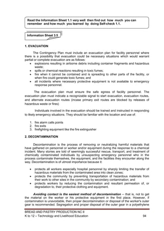 BREAD AND PASTRY PRODUCTION NC II
K to 12 – Technology and Livelihood Education 9494
1. EVACUATION
The Contingency Plan must include an evacuation plan for facility personnel where
there is a possibility that evacuation could be necessary situations which would warrant
partial or complete evacuation are as follows:
 explosions resulting in airborne debris including container fragments and hazardous
waste;
 spills or chemical reactions resulting in toxic fumes;
 fire when it cannot be contained and is spreading to other parts of the facility, or
when fire could generate toxic fumes; and
 all incidents where necessary protective equipment is not available to emergency
response personnel.
The evacuation plan must ensure the safe egress of facility personnel. The
evacuation plan must indicate a recognizable signal to start evacuation, evacuation routes,
and alternate evacuation routes (incase primary exit routes are blocked by releases of
hazardous waste or fires)
Individuals involved in the evacuation should be trained and instructed in responding
to likely emergency situations. They should be familiar with the location and use of:
1. fire alarm calls points
2. fire exits
3. firefighting equipment like the fire extinguisher
2. DECONTAMINATION
Decontamination is the process of removing or neutralizing harmful materials that
have gathered on personnel or worker and/or equipment during the response to a chemical
incident. Many stories are told of seemingly successful rescue, transport, and treatment of
chemically contaminated individuals by unsuspecting emergency personnel who in the
process contaminate themselves, the equipment, and the facilities they encounter along the
way. Decontamination is of utmost importance because it:
 protects all workers especially hospital personnel by sharply limiting the transfer of
hazardous materials from the contaminated area into clean zones;
 protects the community by preventing transportation of hazardous materials from
their work to other sites in the community by secondary contamination; and
 protects workers by reducing the contamination and resultant permeation of, or
degradation to, their protective clothing and equipment.
Avoiding contact is the easiest method of decontamination -- that is, not to get
the material on the worker or his protective equipment in the first place. However, if
contamination is unavoidable, then proper decontamination or disposal of the worker's outer
gear is recommended. Segregation and proper disposal of the outer gear in a polyethylene
Information Sheet 3.5
Read the Information Sheet 1.1 very well then find out how much you can
remember and how much you learned by doing Self-check 1.1.
 