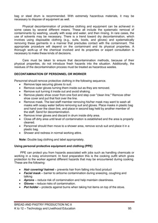 BREAD AND PASTRY PRODUCTION NC II
K to 12 – Technology and Livelihood Education 9595
bag or steel drum is recommended. With extremely hazardous materials, it may be
necessary to dispose of equipment as well.
Physical decontamination of protective clothing and equipment can be achieved in
some cases by several different means. These all include the systematic removal of
contaminants by washing, usually with soap and water, and then rinsing. In rare cases, the
use of solvents may be necessary. There is a trend toward dry decontamination, which
involves using disposable clothing (e.g., suits, boots, and gloves) and systematically
removing these garments in a manner that precludes contact with the contaminant. The
appropriate procedure will depend on the contaminant and its physical properties. A
thorough work-up of the chemical involved and its properties or expert consultation is
necessary to make these kinds of decisions.
Care must be taken to ensure that decontamination methods, because of their
physical properties, do not introduce fresh hazards into the situation. Additionally, the
residues of the decontamination process must be treated as hazardous wastes.
DECONTAMINATION OF PERSONNEL OR WORKER
Personnel should remove protective clothing in the following sequence.
 Remove tape securing gloves to suit.
 Remove outer gloves turning them inside out as they are removed.
 Remove suit turning it inside out and avoid shaking.
 Remove plastic shoe cover from one foot and step over "clean line." Remove other
shoe cover and put that foot over the line.
 Remove mask. The last staff member removing his/her mask may want to wash all
masks with soapy water before removing suit and gloves. Place masks in plastic bag
and hand over the clean line, and place in second bag held by another member of
the staff. Send for decontamination.
 Remove inner gloves and discard in drum inside dirty area.
 Close off dirty area until level of contamination is established and the area is properly
cleaned.
 Personnel should then move to a shower area, remove scrub suit and place it in a
plastic bag.
 Shower and redress in normal working attire.
Note: Double bag clothing and label appropriately.
Using personal protective equipment and clothing (PPE)
PPE can protect you from hazards associated with jobs such as handling chemicals or
working in a noisy environment. In food preparation this is the cooking outfit which gives
protection to the worker against different hazards that may be encountered during cooking.
These are the following:
 Hair covering/ hairnet – prevents hair from falling into food product
 Facial mask – barrier to airborne contamination during sneezing, coughing and
talking
 Aprons – reduce risk of contamination and help maintain cleanliness.
 Gloves – reduce risks of contamination.
 Pot holder – protects against burns when taking hot items on top of the stove.
 