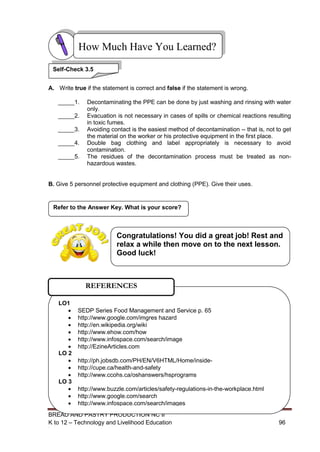 BREAD AND PASTRY PRODUCTION NC II
K to 12 – Technology and Livelihood Education 9696
A. Write true if the statement is correct and false if the statement is wrong.
_____1. Decontaminating the PPE can be done by just washing and rinsing with water
only.
_____2. Evacuation is not necessary in cases of spills or chemical reactions resulting
in toxic fumes.
_____3. Avoiding contact is the easiest method of decontamination -- that is, not to get
the material on the worker or his protective equipment in the first place.
_____4. Double bag clothing and label appropriately is necessary to avoid
contamination.
_____5. The residues of the decontamination process must be treated as non-
hazardous wastes.
B. Give 5 personnel protective equipment and clothing (PPE). Give their uses.
Refer to the Answer Key. What is your score?
How Much Have You Learned?
Self-Check 3.5
LO1
 SEDP Series Food Management and Service p. 65
 http://www.google.com/imgres hazard
 http://en.wikipedia.org/wiki
 http://www.ehow.com/how
 http://www.infospace.com/search/image
 http://EzineArticles.com
LO 2
 http://ph.jobsdb.com/PH/EN/V6HTML/Home/inside-
 http://cupe.ca/health-and-safety
 http://www.ccohs.ca/oshanswers/hsprograms
LO 3
 http://www.buzzle.com/articles/safety-regulations-in-the-workplace.html
 http://www.google.com/search
 http://www.infospace.com/search/images
REFERENCES
Congratulations! You did a great job! Rest and
relax a while then move on to the next lesson.
Good luck!
 