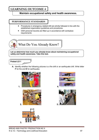 BREAD AND PASTRY PRODUCTION NC II
K to 12 – Technology and Livelihood Education 9797
A. Identify whether the following pictures is a fire drill or an earthquake drill. Write letter
F for fire and E for earthquake.
1. 4.
2. 5.
3.
What Do You Already Know?
Pretest LO 1
Let us determine how much you already know about maintaining occupational
safety and health awareness. Take this test.
 Procedures in emergency related drill are strictly followed in line with the
established organization guidelines and procedures.
 OSH personal records are filled up in accordance with workplace
requirements
PERFORMANCE STANDARDS
Maintain occupational safety and health awareness.
LEARNING OUTCOME 4
 