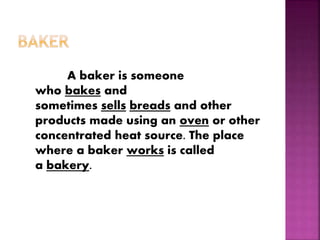A baker is someone
who bakes and
sometimes sells breads and other
products made using an oven or other
concentrated heat source. The place
where a baker works is called
a bakery.
 