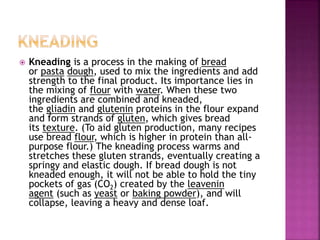  Kneading is a process in the making of bread
or pasta dough, used to mix the ingredients and add
strength to the final product. Its importance lies in
the mixing of flour with water. When these two
ingredients are combined and kneaded,
the gliadin and glutenin proteins in the flour expand
and form strands of gluten, which gives bread
its texture. (To aid gluten production, many recipes
use bread flour, which is higher in protein than all-
purpose flour.) The kneading process warms and
stretches these gluten strands, eventually creating a
springy and elastic dough. If bread dough is not
kneaded enough, it will not be able to hold the tiny
pockets of gas (CO2) created by the leavenin
agent (such as yeast or baking powder), and will
collapse, leaving a heavy and dense loaf.
 