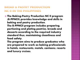  The Baking-Pastry Production NC II program
(B/PPNCII) provides knowledge and skills in
baking and pastry production.
The B/PPNCII program includes preparing,
portioning and plating pastries, breads and
desserts according to the required industry
standard thus, maintaining cleanliness and
food safety.
The program aims to produce graduates who
are prepared to work as baking professionals
in hotels, restaurants, motels, canteens, resorts
and luxury cruises.
 