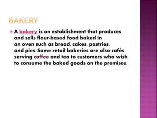  A bakery is an establishment that produces
and sells flour-based food baked in
an oven such as bread, cakes, pastries,
and pies. Some retail bakeries are also cafés,
serving coffee and tea to customers who wish
to consume the baked goods on the premises.
 