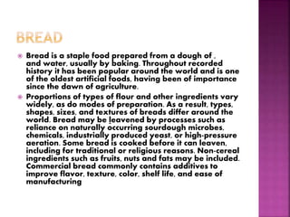  Bread is a staple food prepared from a dough of ,
and water, usually by baking. Throughout recorded
history it has been popular around the world and is one
of the oldest artificial foods, having been of importance
since the dawn of agriculture.
 Proportions of types of flour and other ingredients vary
widely, as do modes of preparation. As a result, types,
shapes, sizes, and textures of breads differ around the
world. Bread may be leavened by processes such as
reliance on naturally occurring sourdough microbes,
chemicals, industrially produced yeast, or high-pressure
aeration. Some bread is cooked before it can leaven,
including for traditional or religious reasons. Non-cereal
ingredients such as fruits, nuts and fats may be included.
Commercial bread commonly contains additives to
improve flavor, texture, color, shelf life, and ease of
manufacturing
 