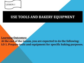 USE TOOLS AND BAKERY EQUIPMENT
LESSON 1
Learning Outcomes:
At the end of the lesson, you are expected to do the following:
LO 1. Prepare tools and equipment for specific baking purposes.
 