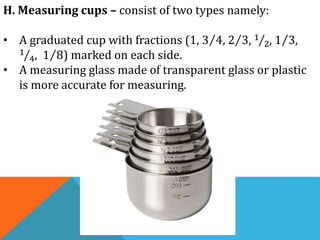 H. Measuring cups – consist of two types namely:
• A graduated cup with fractions (1, 3 4, 2 3, 1
2, 1 3,
1
4, 1 8) marked on each side.
• A measuring glass made of transparent glass or plastic
is more accurate for measuring.
 