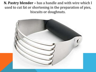 N. Pastry blender – has a handle and with wire which I
used to cut fat or shortening in the preparation of pies,
biscuits or doughnuts.
 