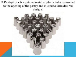 P. Pastry tip – is a pointed metal or plastic tube connected
to the opening of the pastry and is used to form desired
designs.
 