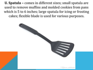 U. Spatula – comes in different sizes; small spatula are
used to remove muffins and molded cookies from pans
which is 5 to 6 inches; large spatula for icing or frosting
cakes; flexible blade is used for various purposes.
 