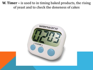 W. Timer – is used to in timing baked products, the rising
of yeast and to check the doneness of cakes
 
