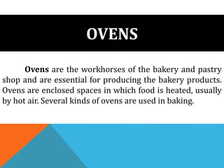 OVENS
Ovens are the workhorses of the bakery and pastry
shop and are essential for producing the bakery products.
Ovens are enclosed spaces in which food is heated, usually
by hot air. Several kinds of ovens are used in baking.
 