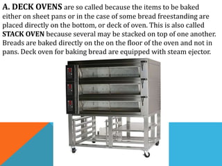 A. DECK OVENS are so called because the items to be baked
either on sheet pans or in the case of some bread freestanding are
placed directly on the bottom, or deck of oven. This is also called
STACK OVEN because several may be stacked on top of one another.
Breads are baked directly on the on the floor of the oven and not in
pans. Deck oven for baking bread are equipped with steam ejector.
 