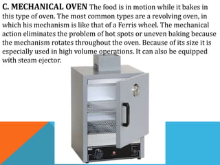 C. MECHANICAL OVEN The food is in motion while it bakes in
this type of oven. The most common types are a revolving oven, in
which his mechanism is like that of a Ferris wheel. The mechanical
action eliminates the problem of hot spots or uneven baking because
the mechanism rotates throughout the oven. Because of its size it is
especially used in high volume operations. It can also be equipped
with steam ejector.
 