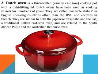 A. Dutch oven is a thick-walled (usually cast iron) cooking pot
with a tight-fitting lid. Dutch ovens have been used as cooking
vessels for hundreds of years. They are called casserole dishes” in
English speaking countries other than the USA, and cocottes in
French. They are similar to both the Japanese tetsunabe and the Sač,
a traditional Balkan cast-iron oven, and are related to the South
African Potjie and the Australian Bedourie oven.
 