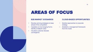 AREAS OF FOCUS
16
B2B MARKET SCENARIOS
• Develop winning strategies to keep
ahead of the competition
• Capitalize on low-hanging fruit to
identify a ballpark value
• Visualize customer directed
convergence
CLOUD-BASED OPPORTUNITIES
• Iterative approaches to corporate
strategy
• Establish a management framework
from the inside
 