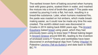 The earliest known form of baking occurred when humans
took wild grass grains, soaked them in water, and mashed
the mixture into a kind of broth-like paste.[3] The paste was
cooked by pouring it onto a flat, hot rock, resulting in a
bread-like substance. Later, when humans mastered fire,
the paste was roasted on hot embers, which made bread-
making easier, as it could now be made any time fire was
created. The world's oldest oven was discovered in
Croatia in 2014 dating back 6500 years ago. The Ancient
Egyptians baked bread using yeast, which they had
previously been using to brew beer.[4] Bread baking began
in Ancient Greece around 600 BC, leading to the invention
of enclosed ovens.[4] "Ovens and worktables have been
discovered in archaeological digs from Turkey (Hacilar) to
Palestine (Jericho (Tell es-Sultan)) and date back to 5600
BC."[5]
3
 