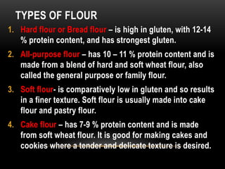 TYPES OF FLOUR
1. Hard flour or Bread flour – is high in gluten, with 12-14
% protein content, and has strongest gluten.
2. All-purpose flour – has 10 – 11 % protein content and is
made from a blend of hard and soft wheat flour, also
called the general purpose or family flour.
3. Soft flour- is comparatively low in gluten and so results
in a finer texture. Soft flour is usually made into cake
flour and pastry flour.
4. Cake flour – has 7-9 % protein content and is made
from soft wheat flour. It is good for making cakes and
cookies where a tender and delicate texture is desired.
 