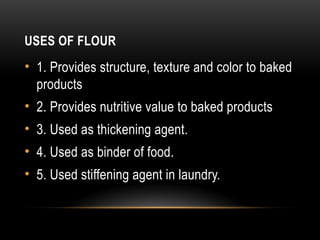 USES OF FLOUR
• 1. Provides structure, texture and color to baked
products
• 2. Provides nutritive value to baked products
• 3. Used as thickening agent.
• 4. Used as binder of food.
• 5. Used stiffening agent in laundry.
 