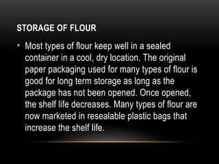 STORAGE OF FLOUR
• Most types of flour keep well in a sealed
container in a cool, dry location. The original
paper packaging used for many types of flour is
good for long term storage as long as the
package has not been opened. Once opened,
the shelf life decreases. Many types of flour are
now marketed in resealable plastic bags that
increase the shelf life.
 