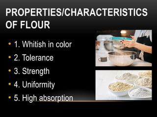 PROPERTIES/CHARACTERISTICS
OF FLOUR
• 1. Whitish in color
• 2. Tolerance
• 3. Strength
• 4. Uniformity
• 5. High absorption
 