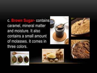 c. Brown Sugar- contains
caramel, mineral matter
and moisture. It also
contains a small amount
of molasses. It comes in
three colors.
 
