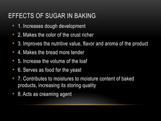 EFFECTS OF SUGAR IN BAKING
• 1. Increases dough development
• 2. Makes the color of the crust richer
• 3. Improves the nutritive value, flavor and aroma of the product
• 4. Makes the bread more tender
• 5. Increase the volume of the loaf
• 6. Serves as food for the yeast
• 7. Contributes to moistures to moisture content of baked
products, increasing its storing quality
• 8. Acts as creaming agent
 