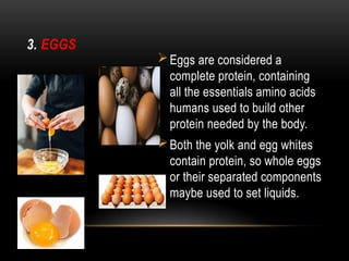 3. EGGS
Eggs are considered a
complete protein, containing
all the essentials amino acids
humans used to build other
protein needed by the body.
Both the yolk and egg whites
contain protein, so whole eggs
or their separated components
maybe used to set liquids.
 