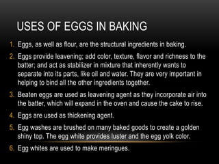 USES OF EGGS IN BAKING
1. Eggs, as well as flour, are the structural ingredients in baking.
2. Eggs provide leavening; add color, texture, flavor and richness to the
batter; and act as stabilizer in mixture that inherently wants to
separate into its parts, like oil and water. They are very important in
helping to bind all the other ingredients together.
3. Beaten eggs are used as leavening agent as they incorporate air into
the batter, which will expand in the oven and cause the cake to rise.
4. Eggs are used as thickening agent.
5. Egg washes are brushed on many baked goods to create a golden
shiny top. The egg white provides luster and the egg yolk color.
6. Egg whites are used to make meringues.
 