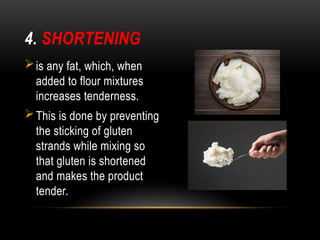 4. SHORTENING
is any fat, which, when
added to flour mixtures
increases tenderness.
This is done by preventing
the sticking of gluten
strands while mixing so
that gluten is shortened
and makes the product
tender.
 