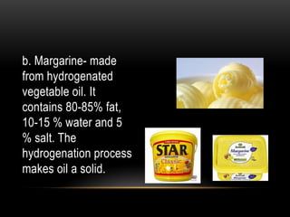 b. Margarine- made
from hydrogenated
vegetable oil. It
contains 80-85% fat,
10-15 % water and 5
% salt. The
hydrogenation process
makes oil a solid.
 