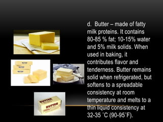 d. Butter – made of fatty
milk proteins. It contains
80-85 % fat; 10-15% water
and 5% milk solids. When
used in baking, it
contributes flavor and
tenderness. Butter remains
solid when refrigerated, but
softens to a spreadable
consistency at room
temperature and melts to a
thin liquid consistency at
32-35 ˚C (90-95˚F).
 