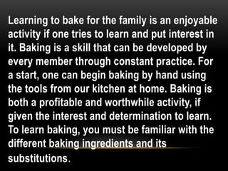 Learning to bake for the family is an enjoyable
activity if one tries to learn and put interest in
it. Baking is a skill that can be developed by
every member through constant practice. For
a start, one can begin baking by hand using
the tools from our kitchen at home. Baking is
both a profitable and worthwhile activity, if
given the interest and determination to learn.
To learn baking, you must be familiar with the
different baking ingredients and its
substitutions.
 
