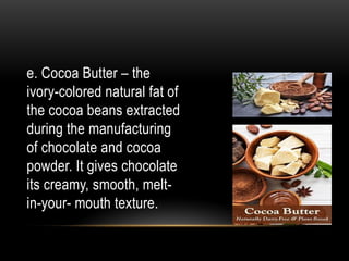 e. Cocoa Butter – the
ivory-colored natural fat of
the cocoa beans extracted
during the manufacturing
of chocolate and cocoa
powder. It gives chocolate
its creamy, smooth, melt-
in-your- mouth texture.
 