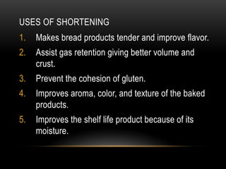 USES OF SHORTENING
1. Makes bread products tender and improve flavor.
2. Assist gas retention giving better volume and
crust.
3. Prevent the cohesion of gluten.
4. Improves aroma, color, and texture of the baked
products.
5. Improves the shelf life product because of its
moisture.
 