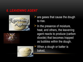 6. LEAVENING AGENT
 are gases that cause the dough
to rise.
 In the presence of moisture,
heat, and others, the leavening
agent reacts to produce (carbon
dioxide) that becomes trapped
as bubbles within the dough.
 When a dough or batter is
baked,
 