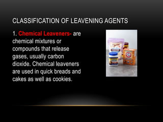 CLASSIFICATION OF LEAVENING AGENTS
1. Chemical Leaveners- are
chemical mixtures or
compounds that release
gases, usually carbon
dioxide. Chemical leaveners
are used in quick breads and
cakes as well as cookies.
 
