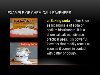 EXAMPLE OF CHEMICAL LEAVENERS
a. Baking soda – other known
as bicarbonate of soda or
sodium bicarbonate. It is a
chemical salt with diverse
practical uses. It is powerful
leavener that readily reacts as
soon as it comes in contact
with batter or dough.
 