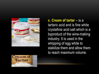 c. Cream of tartar – is a
tartaric acid and is fine white
crystalline acid salt which is a
byproduct of the wine-making
industry. It is used in the
whipping of egg white to
stabilize them and allow them
to reach maximum volume.
 