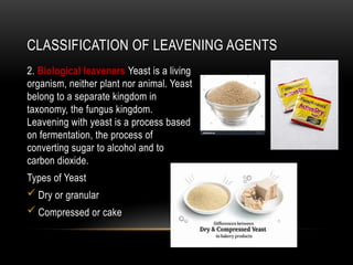 CLASSIFICATION OF LEAVENING AGENTS
2. Biological leaveners Yeast is a living
organism, neither plant nor animal. Yeast
belong to a separate kingdom in
taxonomy, the fungus kingdom.
Leavening with yeast is a process based
on fermentation, the process of
converting sugar to alcohol and to
carbon dioxide.
Types of Yeast
 Dry or granular
 Compressed or cake
 
